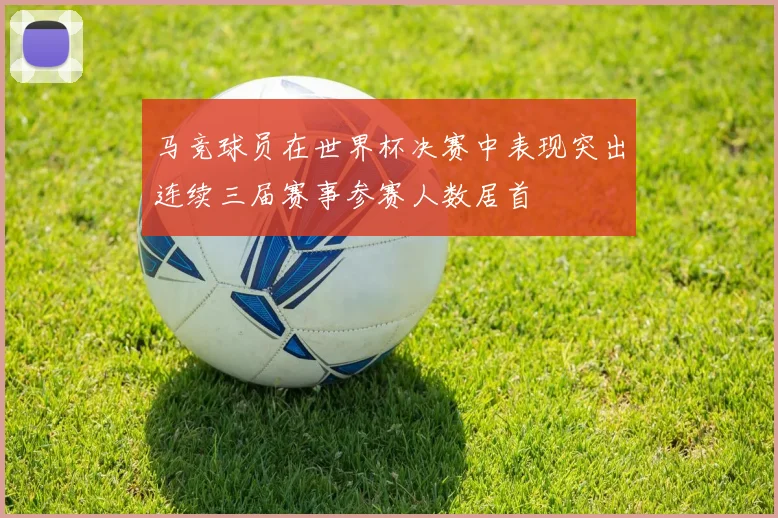 马竞球员在世界杯决赛中表现突出连续三届赛事参赛人数居首