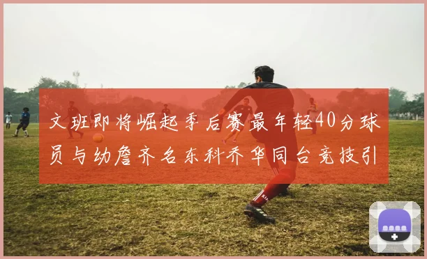 文班即将崛起季后赛最年轻40分球员与幼詹齐名东科乔华同台竞技引关注