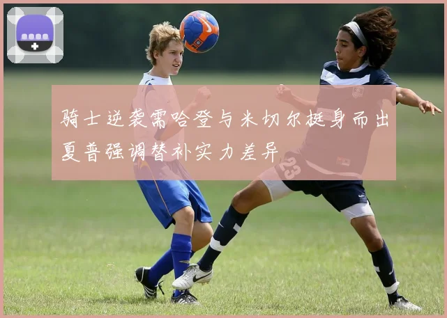 骑士逆袭需哈登与米切尔挺身而出夏普强调替补实力差异