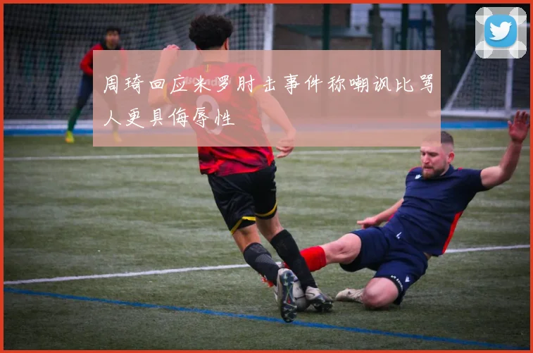 周琦回应米罗肘击事件称嘲讽比骂人更具侮辱性