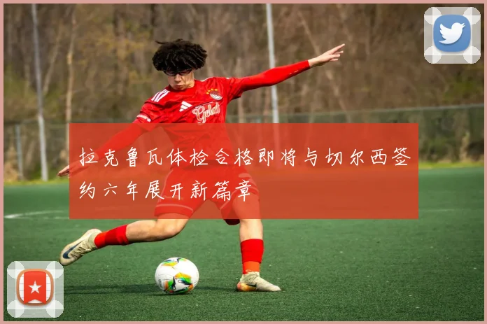 拉克鲁瓦体检合格即将与切尔西签约六年展开新篇章