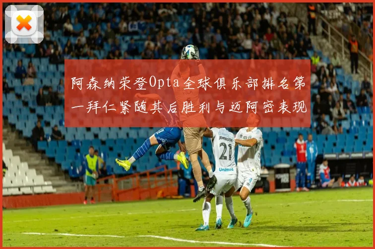 阿森纳荣登Opta全球俱乐部排名第一拜仁紧随其后胜利与迈阿密表现不俗
