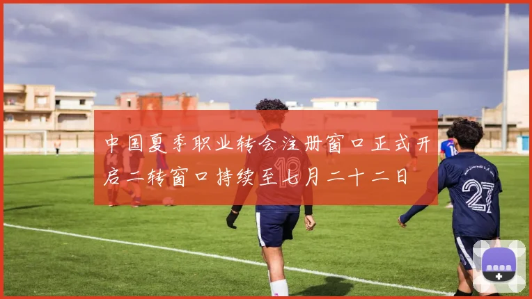 中国夏季职业转会注册窗口正式开启二转窗口持续至七月二十二日
