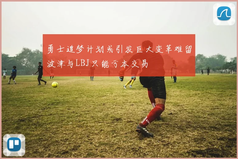 勇士追梦计划或引发巨大变革难留波津与LBJ只能亏本交易