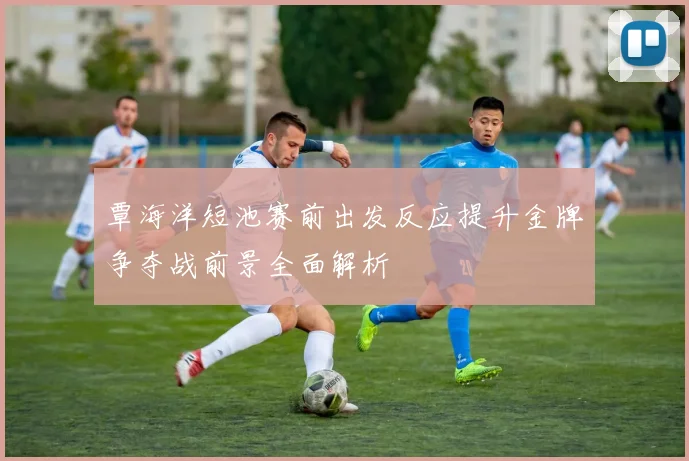 覃海洋短池赛前出发反应提升金牌争夺战前景全面解析