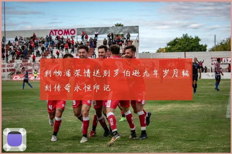利物浦深情送别罗伯逊九年岁月铭刻传奇永恒印记