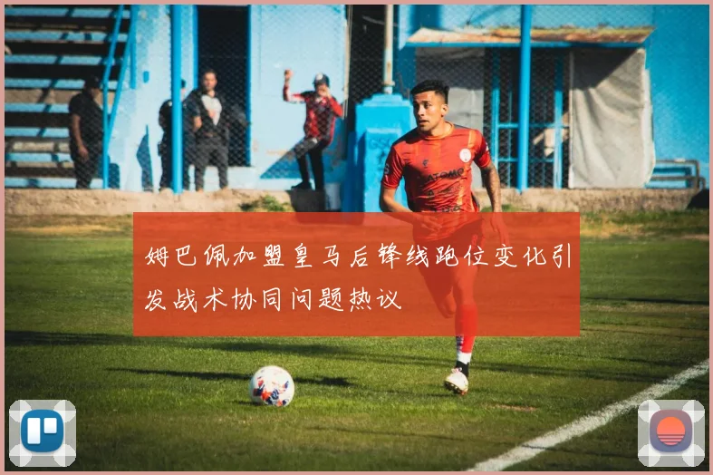 姆巴佩加盟皇马后锋线跑位变化引发战术协同问题热议