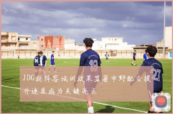 JDG新阵容试训效果显著中野配合提升速度成为关键亮点