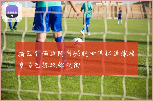 梅西引领迈阿密崛起世界杯进球榜皇马巴黎双雄领衔
