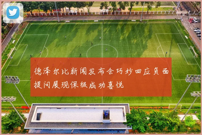 德泽尔比新闻发布会巧妙回应负面提问展现保级成功喜悦