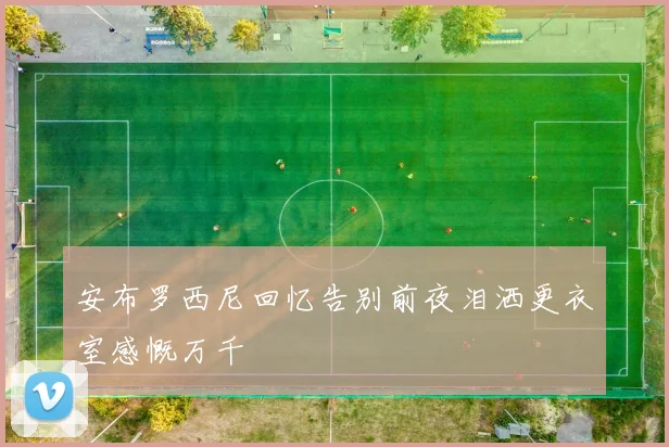 安布罗西尼回忆告别前夜泪洒更衣室感慨万千