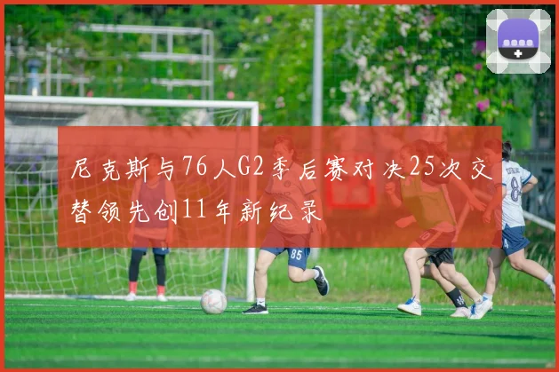 尼克斯与76人G2季后赛对决25次交替领先创11年新纪录