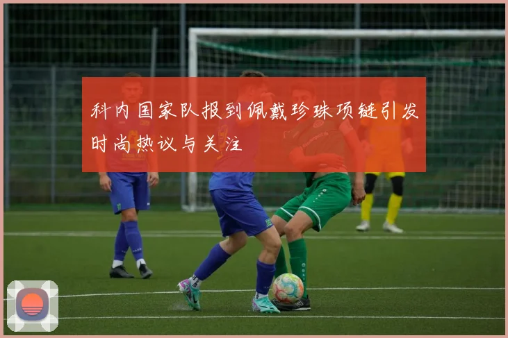 科内国家队报到佩戴珍珠项链引发时尚热议与关注