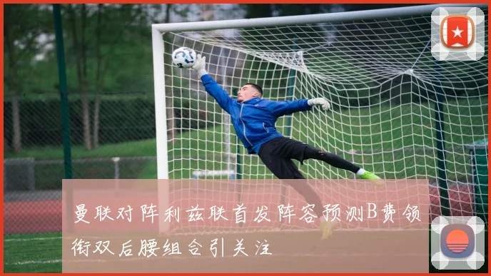 曼联对阵利兹联首发阵容预测B费领衔双后腰组合引关注