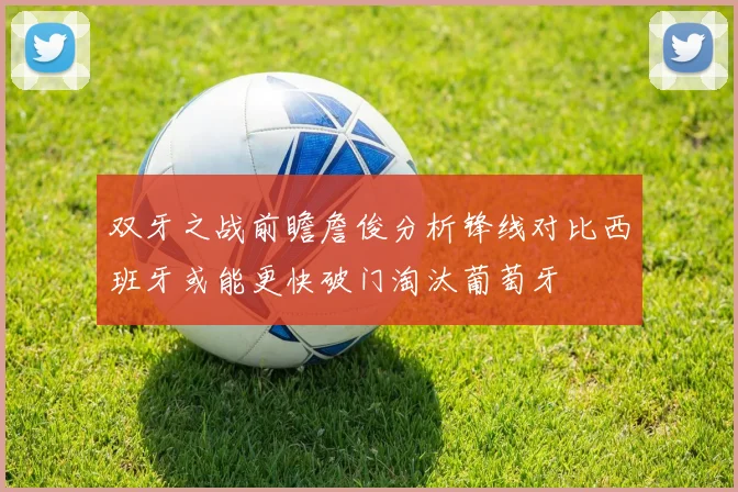 双牙之战前瞻詹俊分析锋线对比西班牙或能更快破门淘汰葡萄牙