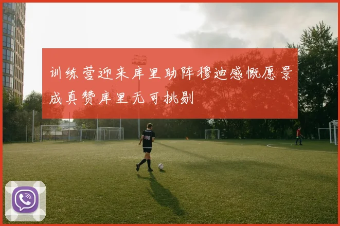 训练营迎来库里助阵穆迪感慨愿景成真赞库里无可挑剔