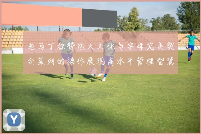 老马丁称赞热火文化与字母完美契合莱利的操作展现高水平管理智慧