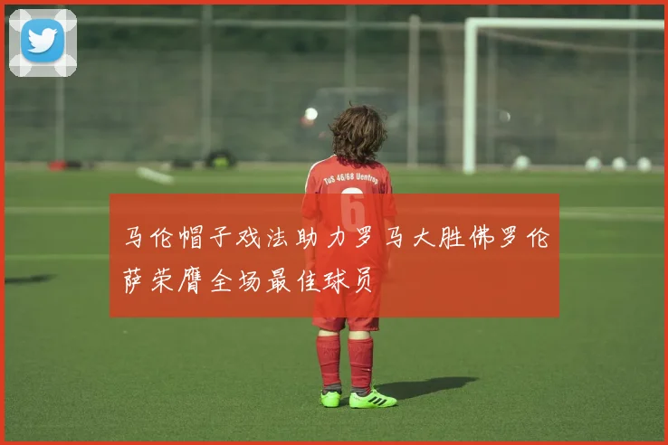 马伦帽子戏法助力罗马大胜佛罗伦萨荣膺全场最佳球员