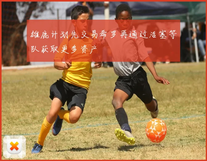 雄鹿计划先交易希罗再通过活塞等队获取更多资产
