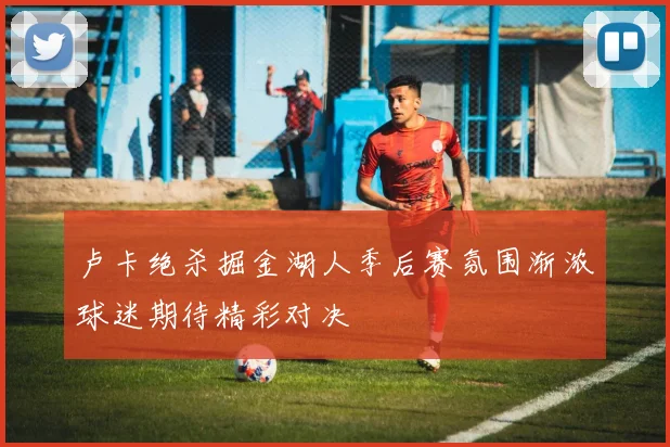 卢卡绝杀掘金湖人季后赛氛围渐浓球迷期待精彩对决