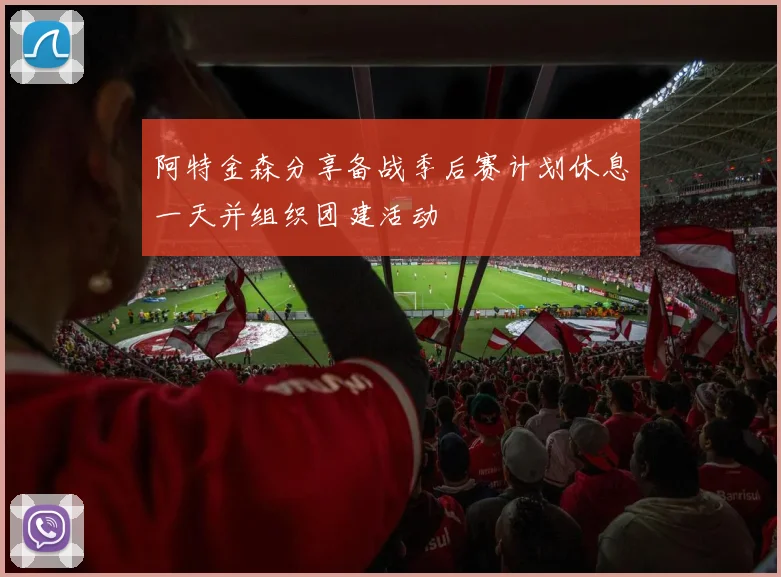 阿特金森分享备战季后赛计划休息一天并组织团建活动