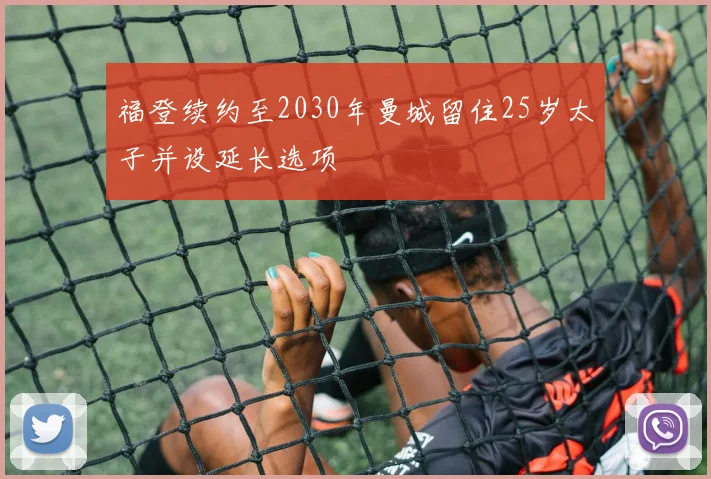 福登续约至2030年曼城留住25岁太子并设延长选项