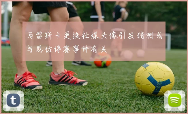马雷斯卡更换社媒头像引发猜测或与恩佐停赛事件有关