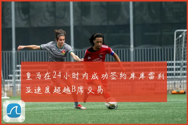 皇马在24小时内成功签约库库雷利亚速度超越B席交易